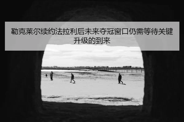 勒克莱尔续约法拉利后未来夺冠窗口仍需等待关键升级的到来