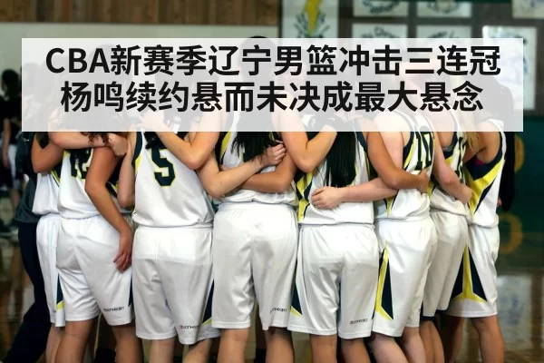 CBA新赛季辽宁男篮冲击三连冠杨鸣续约悬而未决成最大悬念