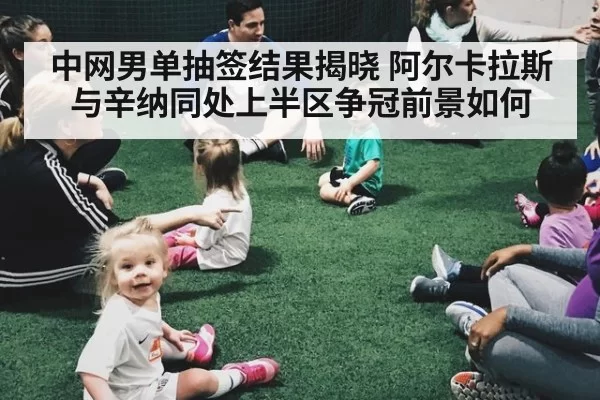 中网男单抽签结果揭晓 阿尔卡拉斯与辛纳同处上半区争冠前景如何